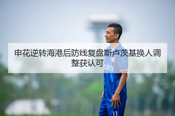 申花逆转海港后防线复盘斯卢茨基换人调整获认可